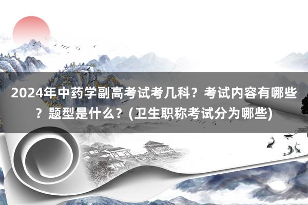 2024年中药学副高考试考几科？考试内容有哪些？题型是什么？(卫生职称考试分为哪些)