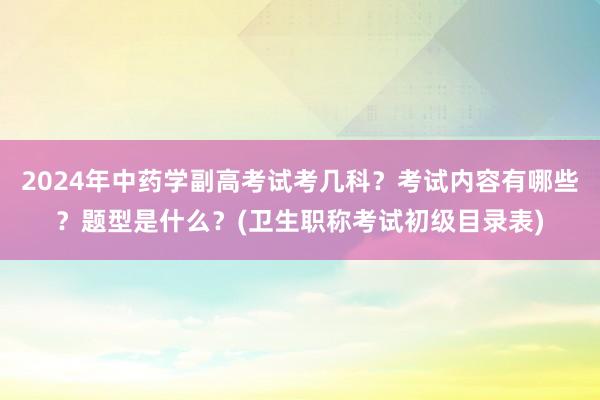 2024年中药学副高考试考几科？考试内容有哪些？题型是什么？(卫生职称考试初级目录表)