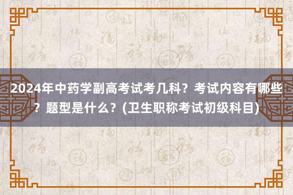 2024年中药学副高考试考几科？考试内容有哪些？题型是什么？(卫生职称考试初级科目)