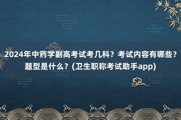 2024年中药学副高考试考几科？考试内容有哪些？题型是什么？(卫生职称考试助手app)