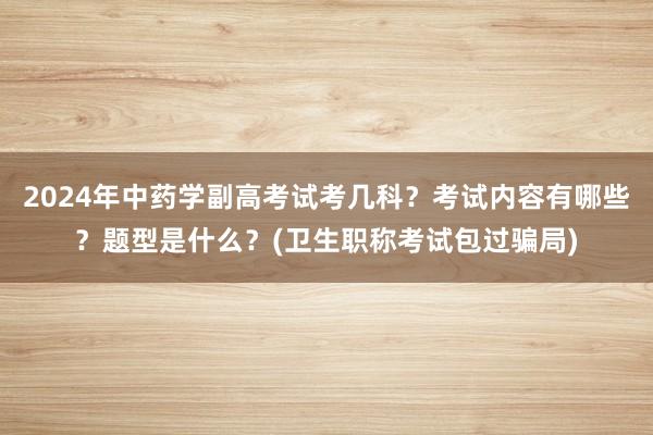 2024年中药学副高考试考几科？考试内容有哪些？题型是什么？(卫生职称考试包过骗局)