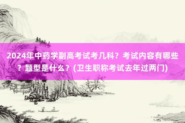 2024年中药学副高考试考几科？考试内容有哪些？题型是什么？(卫生职称考试去年过两门)