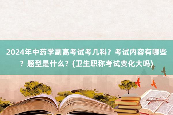 2024年中药学副高考试考几科？考试内容有哪些？题型是什么？(卫生职称考试变化大吗)