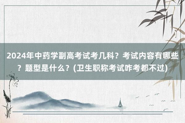 2024年中药学副高考试考几科？考试内容有哪些？题型是什么？(卫生职称考试咋考都不过)