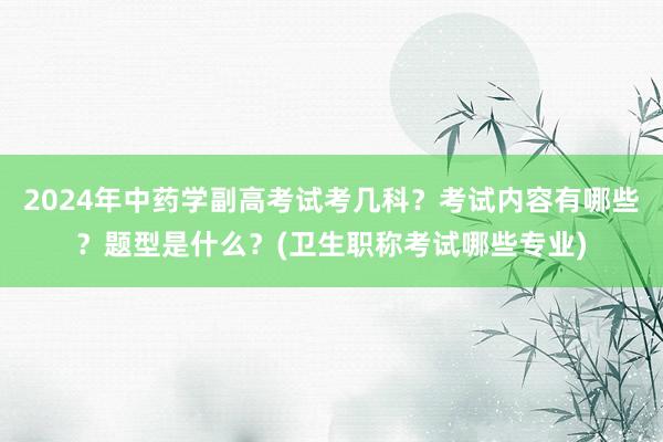 2024年中药学副高考试考几科？考试内容有哪些？题型是什么？(卫生职称考试哪些专业)