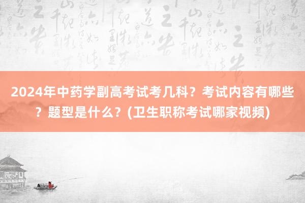 2024年中药学副高考试考几科？考试内容有哪些？题型是什么？(卫生职称考试哪家视频)