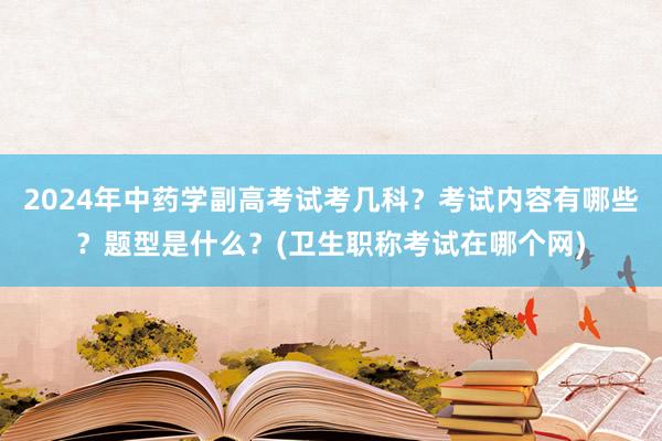 2024年中药学副高考试考几科？考试内容有哪些？题型是什么？(卫生职称考试在哪个网)