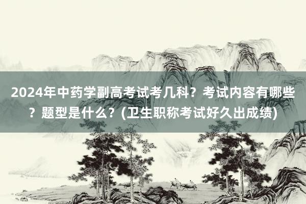 2024年中药学副高考试考几科？考试内容有哪些？题型是什么？(卫生职称考试好久出成绩)