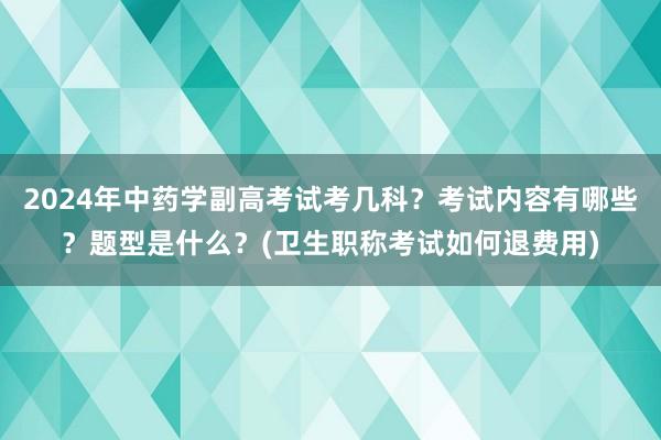 2024年中药学副高考试考几科？考试内容有哪些？题型是什么？(卫生职称考试如何退费用)