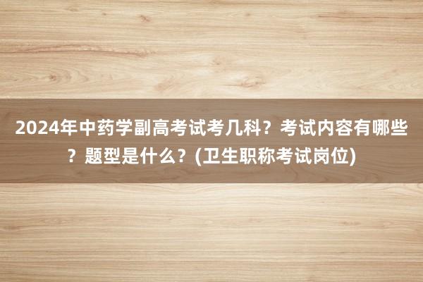 2024年中药学副高考试考几科？考试内容有哪些？题型是什么？(卫生职称考试岗位)