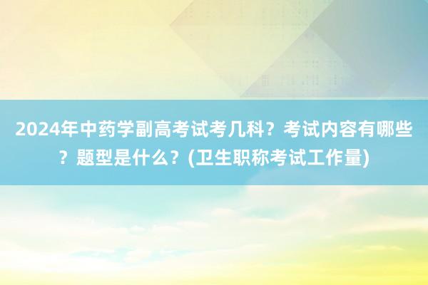 2024年中药学副高考试考几科？考试内容有哪些？题型是什么？(卫生职称考试工作量)
