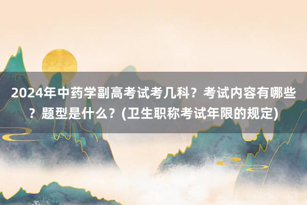 2024年中药学副高考试考几科？考试内容有哪些？题型是什么？(卫生职称考试年限的规定)