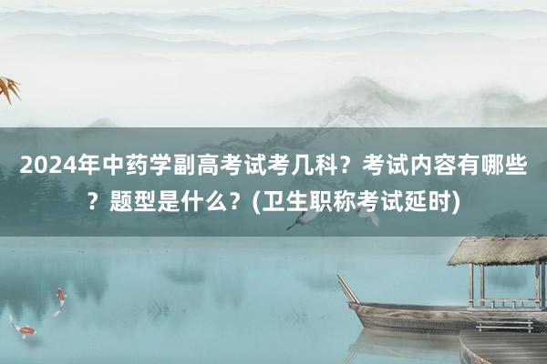 2024年中药学副高考试考几科？考试内容有哪些？题型是什么？(卫生职称考试延时)