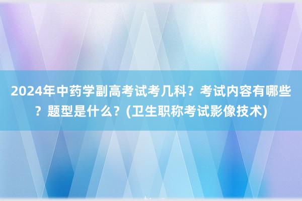 2024年中药学副高考试考几科？考试内容有哪些？题型是什么？(卫生职称考试影像技术)