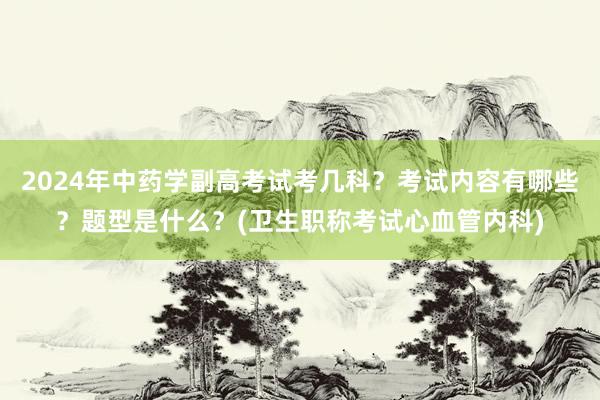 2024年中药学副高考试考几科？考试内容有哪些？题型是什么？(卫生职称考试心血管内科)