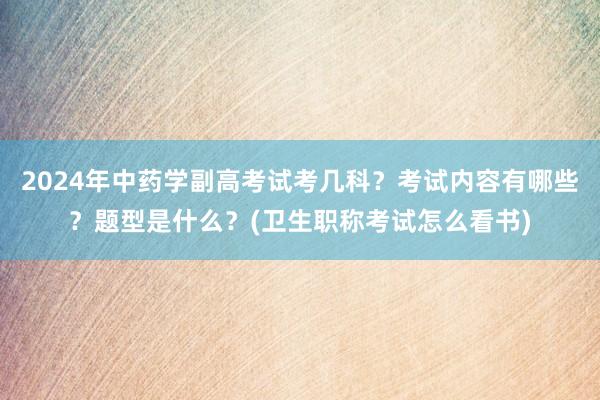2024年中药学副高考试考几科？考试内容有哪些？题型是什么？(卫生职称考试怎么看书)