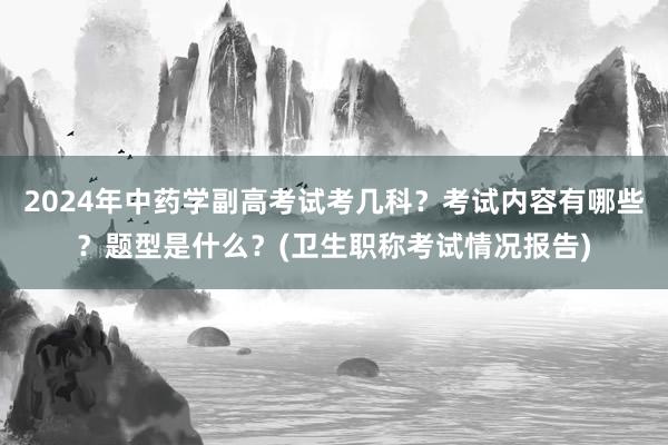 2024年中药学副高考试考几科？考试内容有哪些？题型是什么？(卫生职称考试情况报告)