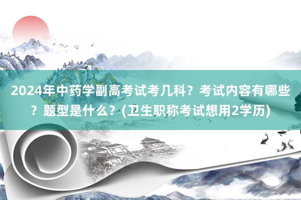 2024年中药学副高考试考几科？考试内容有哪些？题型是什么？(卫生职称考试想用2学历)