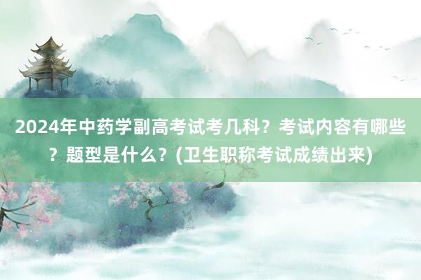 2024年中药学副高考试考几科？考试内容有哪些？题型是什么？(卫生职称考试成绩出来)