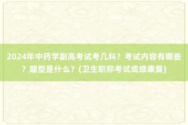 2024年中药学副高考试考几科？考试内容有哪些？题型是什么？(卫生职称考试成绩康复)