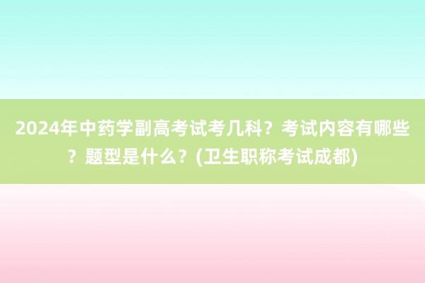 2024年中药学副高考试考几科？考试内容有哪些？题型是什么？(卫生职称考试成都)