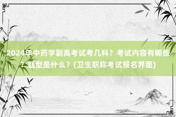 2024年中药学副高考试考几科？考试内容有哪些？题型是什么？(卫生职称考试报名界面)