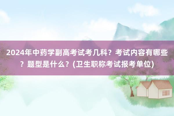 2024年中药学副高考试考几科？考试内容有哪些？题型是什么？(卫生职称考试报考单位)