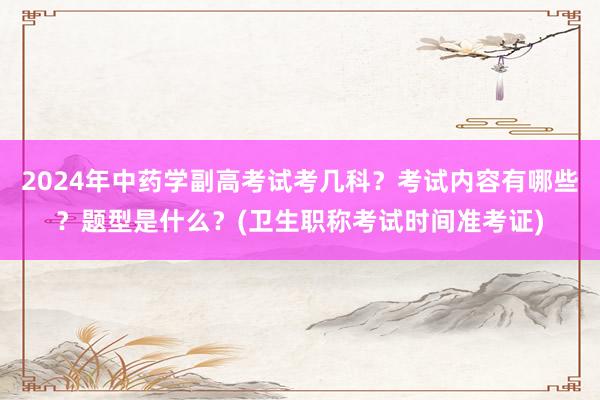 2024年中药学副高考试考几科？考试内容有哪些？题型是什么？(卫生职称考试时间准考证)