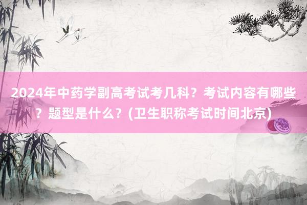 2024年中药学副高考试考几科？考试内容有哪些？题型是什么？(卫生职称考试时间北京)