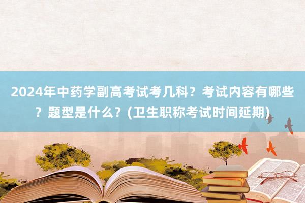2024年中药学副高考试考几科？考试内容有哪些？题型是什么？(卫生职称考试时间延期)