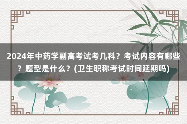2024年中药学副高考试考几科？考试内容有哪些？题型是什么？(卫生职称考试时间延期吗)