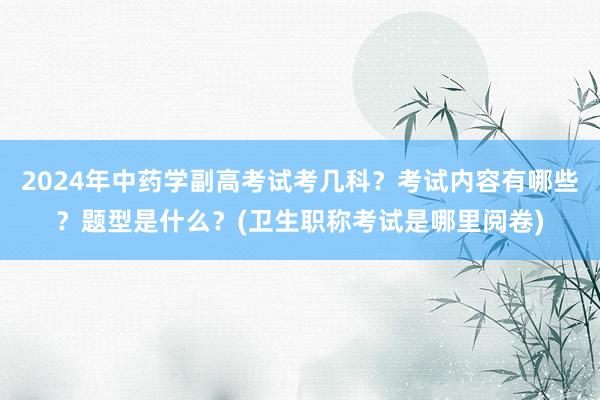 2024年中药学副高考试考几科？考试内容有哪些？题型是什么？(卫生职称考试是哪里阅卷)