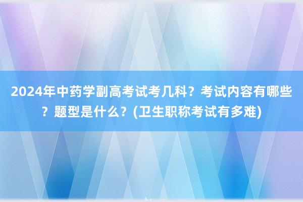 2024年中药学副高考试考几科？考试内容有哪些？题型是什么？(卫生职称考试有多难)