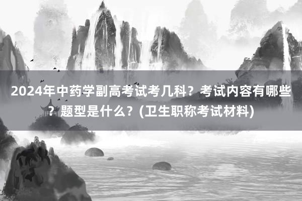2024年中药学副高考试考几科？考试内容有哪些？题型是什么？(卫生职称考试材料)