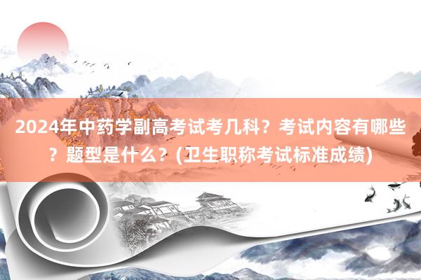 2024年中药学副高考试考几科？考试内容有哪些？题型是什么？(卫生职称考试标准成绩)
