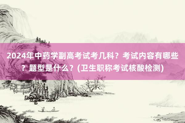 2024年中药学副高考试考几科？考试内容有哪些？题型是什么？(卫生职称考试核酸检测)