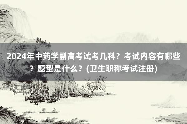 2024年中药学副高考试考几科？考试内容有哪些？题型是什么？(卫生职称考试注册)
