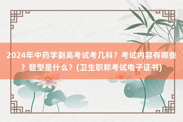 2024年中药学副高考试考几科？考试内容有哪些？题型是什么？(卫生职称考试电子证书)