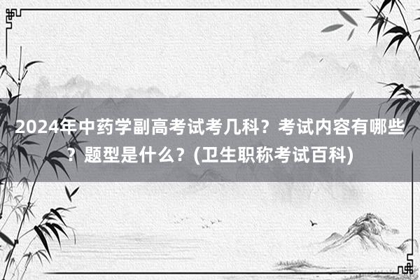 2024年中药学副高考试考几科？考试内容有哪些？题型是什么？(卫生职称考试百科)