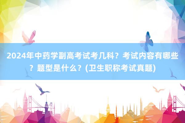 2024年中药学副高考试考几科？考试内容有哪些？题型是什么？(卫生职称考试真题)