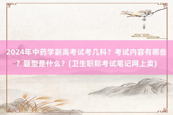 2024年中药学副高考试考几科？考试内容有哪些？题型是什么？(卫生职称考试笔记网上卖)