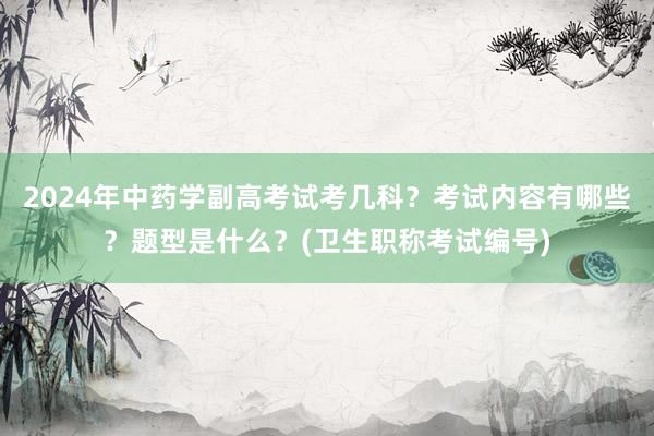 2024年中药学副高考试考几科？考试内容有哪些？题型是什么？(卫生职称考试编号)