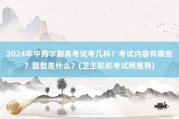 2024年中药学副高考试考几科？考试内容有哪些？题型是什么？(卫生职称考试网推荐)