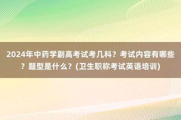 2024年中药学副高考试考几科？考试内容有哪些？题型是什么？(卫生职称考试英语培训)