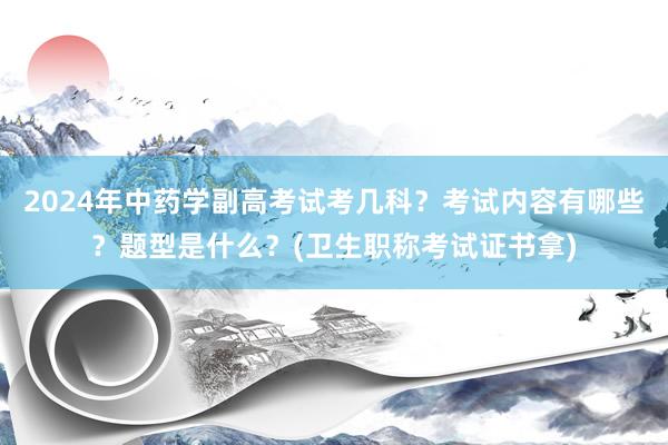 2024年中药学副高考试考几科？考试内容有哪些？题型是什么？(卫生职称考试证书拿)
