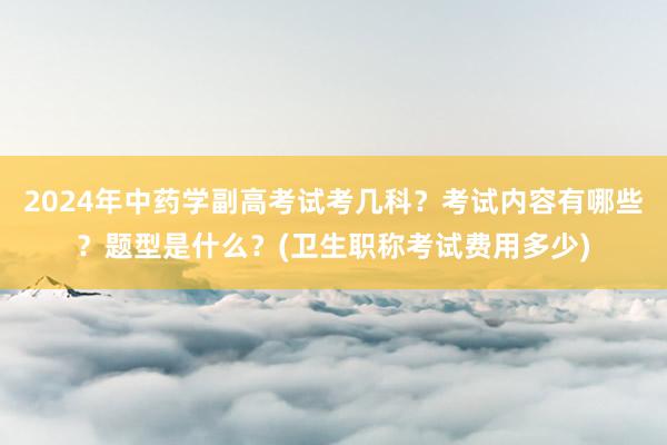 2024年中药学副高考试考几科？考试内容有哪些？题型是什么？(卫生职称考试费用多少)