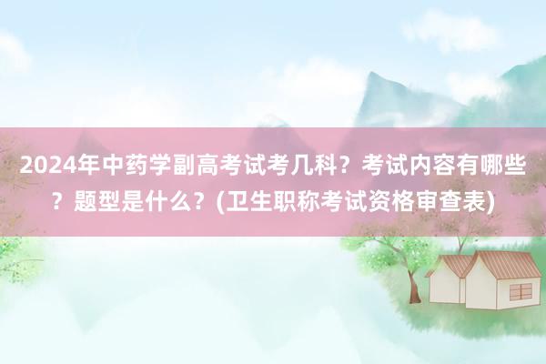 2024年中药学副高考试考几科？考试内容有哪些？题型是什么？(卫生职称考试资格审查表)