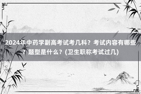 2024年中药学副高考试考几科？考试内容有哪些？题型是什么？(卫生职称考试过几)