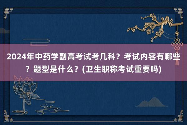 2024年中药学副高考试考几科？考试内容有哪些？题型是什么？(卫生职称考试重要吗)