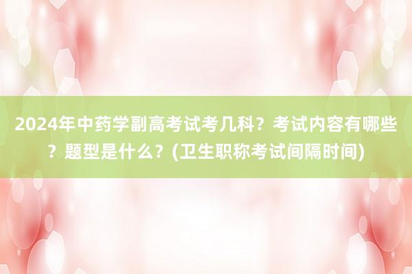 2024年中药学副高考试考几科？考试内容有哪些？题型是什么？(卫生职称考试间隔时间)